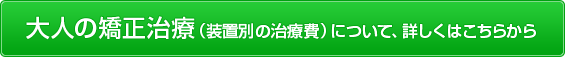 大人の矯正治療（装置別の治療費）について、詳しくはこちらから